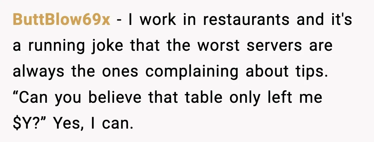 ButtBlow69x - I work in restaurants and it's a running joke that the worst servers are always the ones complaining about tips. “Can you believe that table only left me...