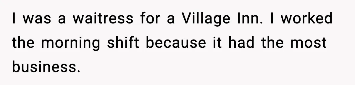 I was a waitress for a Village Inn. I worked the morning shift because it had the most business.