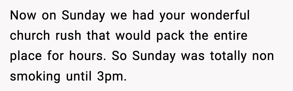 Now on Sunday we had your wonderful church rush that would pack the entire place for hours. So Sunday was totally non smoking until 3pm.