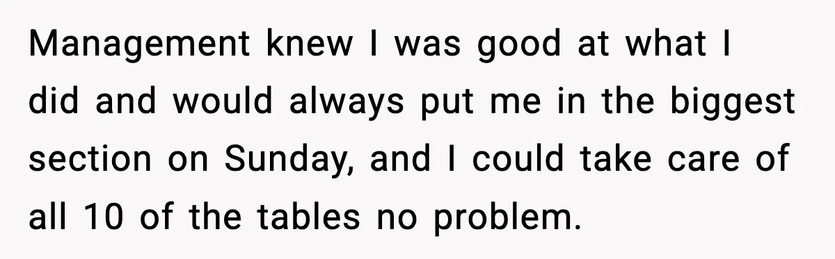 Management knew I was good at what I did and would always put me in the biggest section on Sunday, and I could take care of all 10 of the...