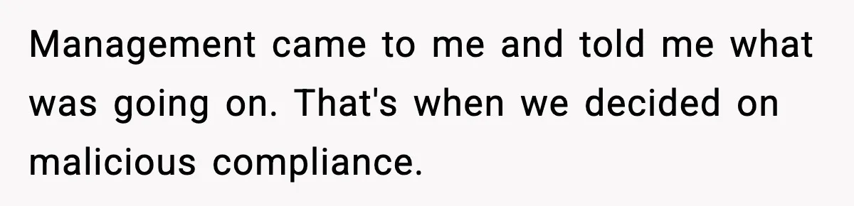 Management came to me and told me what was going on. That's when we decided on malicious compliance.
