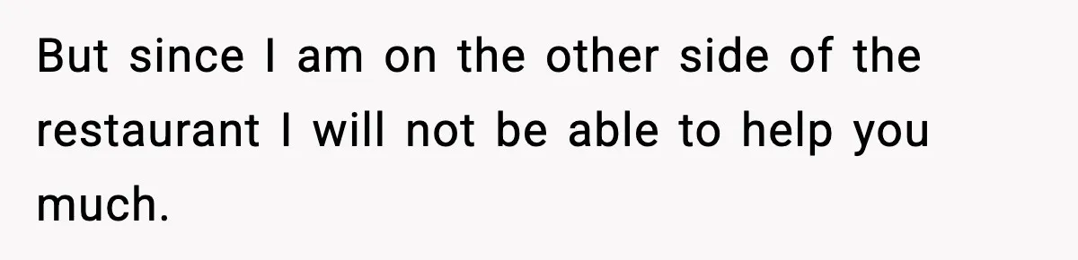 But since I am on the other side of the restaurant I will not be able to help you much.