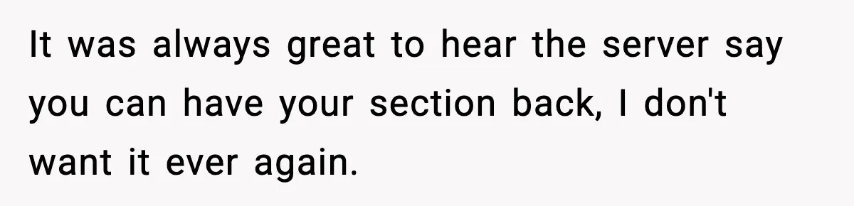 It was always great to hear the server say you can have your section back, I don't want it ever again.