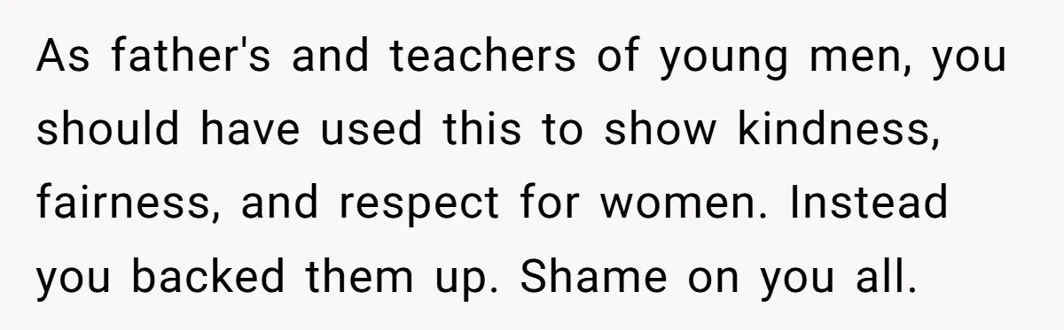 Dads Ban Niece From Fishing Trip, Get Called 'Dinosaurs' By Family As father's and teachers of young men, you should have used this to show kindness, fairness, and respect for women. Instead you backed them up. Shame on you all.
