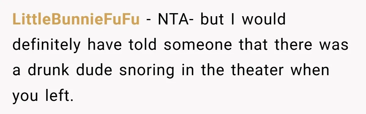 LittleBunnieFuFu − NTA- but I would definitely have told someone that there was a drunk dude snoring in the theater when you left.