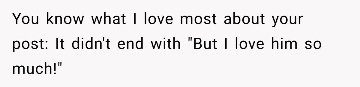 You know what I love most about your post: It didn't end with "But I love him so much!"