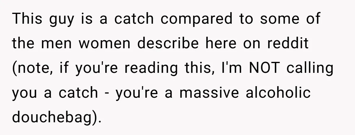 This guy is a catch compared to some of the men women describe here on reddit (note, if you're reading this, I'm NOT calling you a catch - you're a...