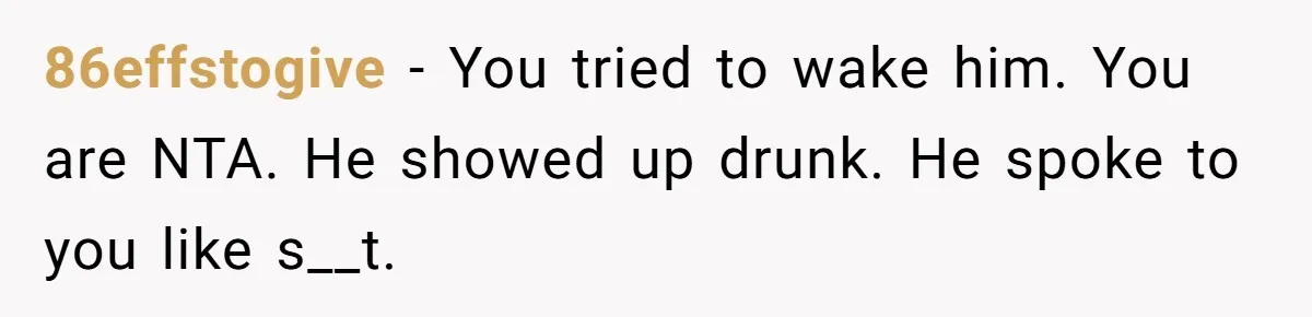 86effstogive − You tried to wake him. You are NTA. He showed up drunk. He spoke to you like s__t.