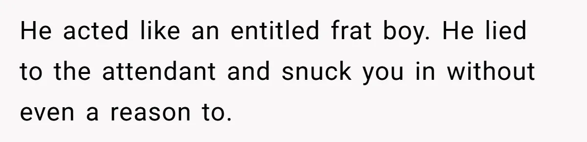 He acted like an entitled frat boy. He lied to the attendant and snuck you in without even a reason to.