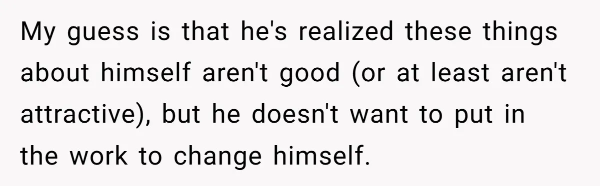 My guess is that he's realized these things about himself aren't good (or at least aren't attractive), but he doesn't want to put in the work to change himself.