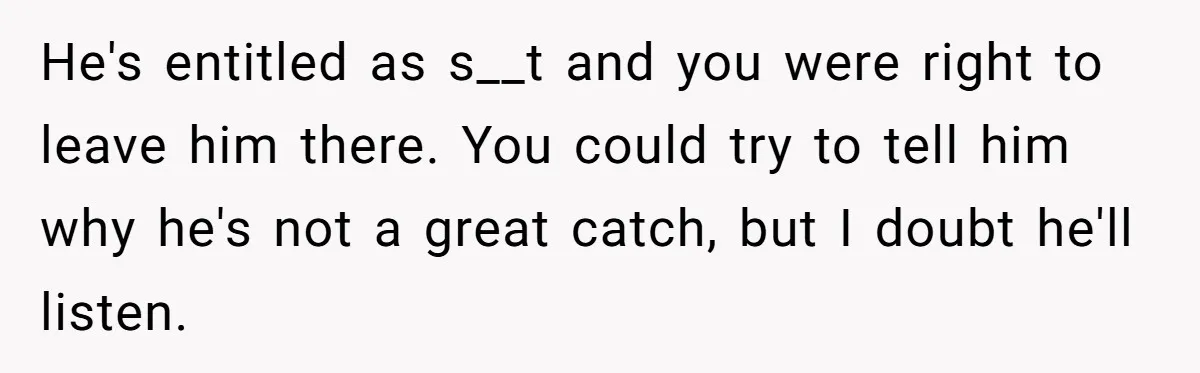 He's entitled as s__t and you were right to leave him there. You could try to tell him why he's not a great catch, but I doubt he'll listen.