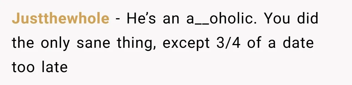 Justthewhole − He’s an a__oholic. You did the only sane thing, except 3/4 of a date too late