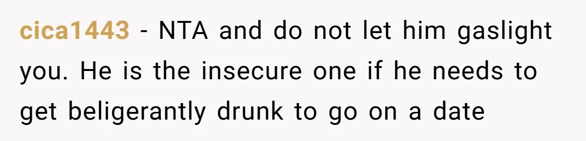 cica1443 − NTA and do not let him gaslight you. He is the insecure one if he needs to get beligerantly drunk to go on a date