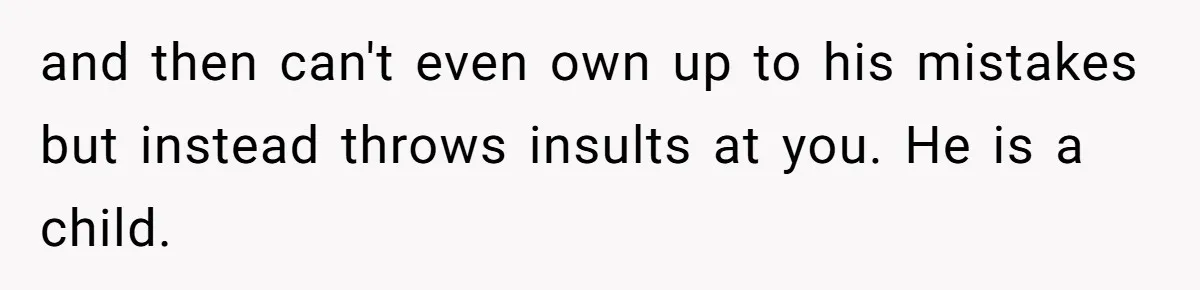 and then can't even own up to his mistakes but instead throws insults at you. He is a child.
