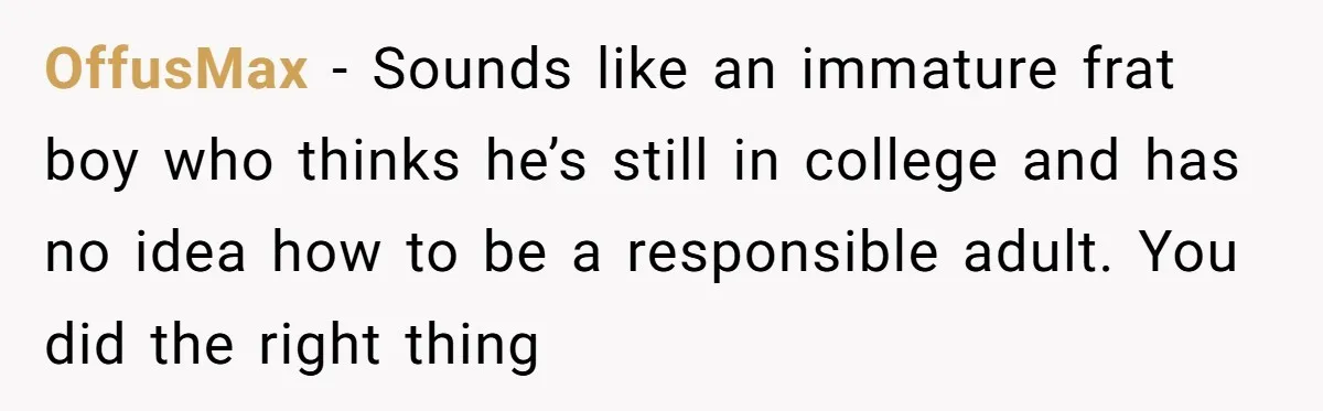 OffusMax − Sounds like an immature frat boy who thinks he’s still in college and has no idea how to be a responsible adult. You did the right thing