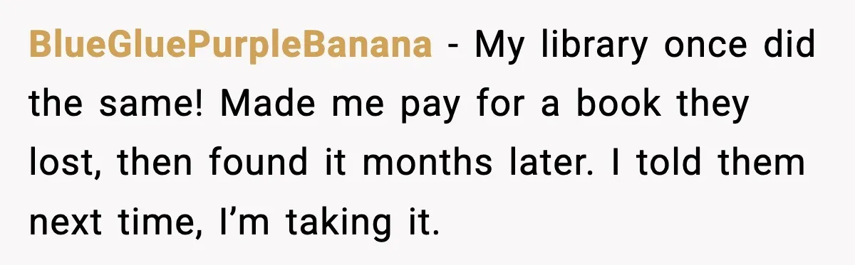 BlueGluePurpleBanana - My library once did the same! Made me pay for a book they lost, then found it months later. I told them next time, I’m taking it.