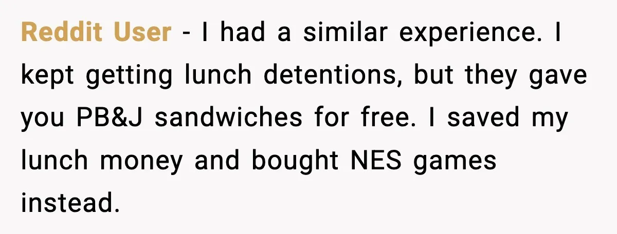 Reddit User - I had a similar experience. I kept getting lunch detentions, but they gave you PB&J sandwiches for free. I saved my lunch money and bought NES games...