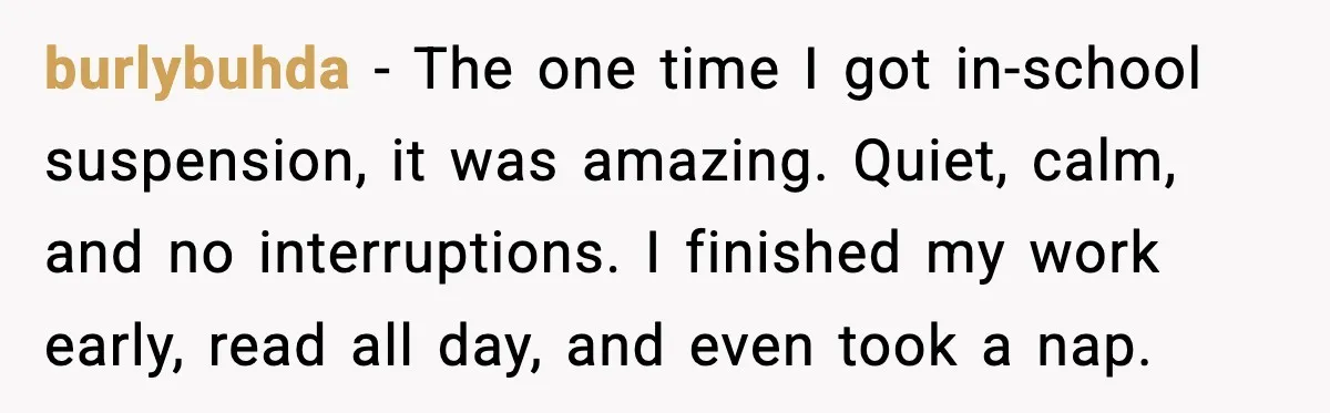 burlybuhda - The one time I got in-school suspension, it was amazing. Quiet, calm, and no interruptions. I finished my work early, read all day, and even took a nap.