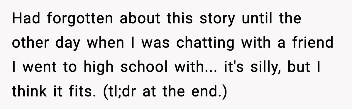 Had forgotten about this story until the other day when I was chatting with a friend I went to high school with... it's silly, but I think it fits. (tl;dr...