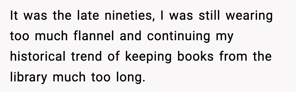 It was the late nineties, I was still wearing too much flannel and continuing my historical trend of keeping books from the library much too long.