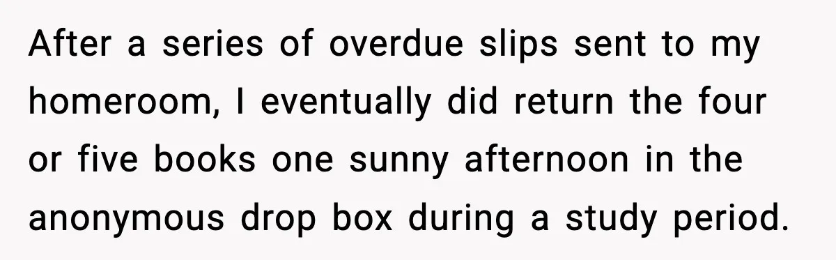 After a series of overdue slips sent to my homeroom, I eventually did return the four or five books one sunny afternoon in the anonymous drop box during a study...