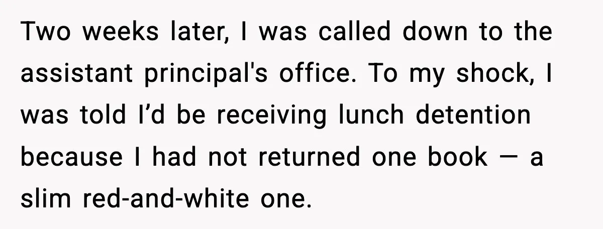 Two weeks later, I was called down to the assistant principal's office. To my shock, I was told I’d be receiving lunch detention because I had not returned one book...