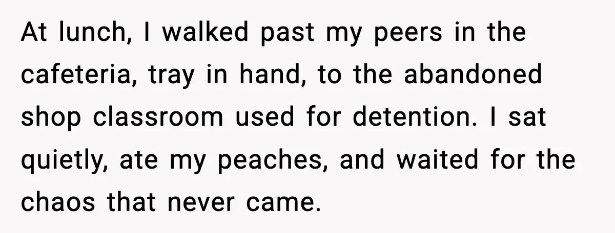 At lunch, I walked past my peers in the cafeteria, tray in hand, to the abandoned shop classroom used for detention. I sat quietly, ate my peaches, and waited for...