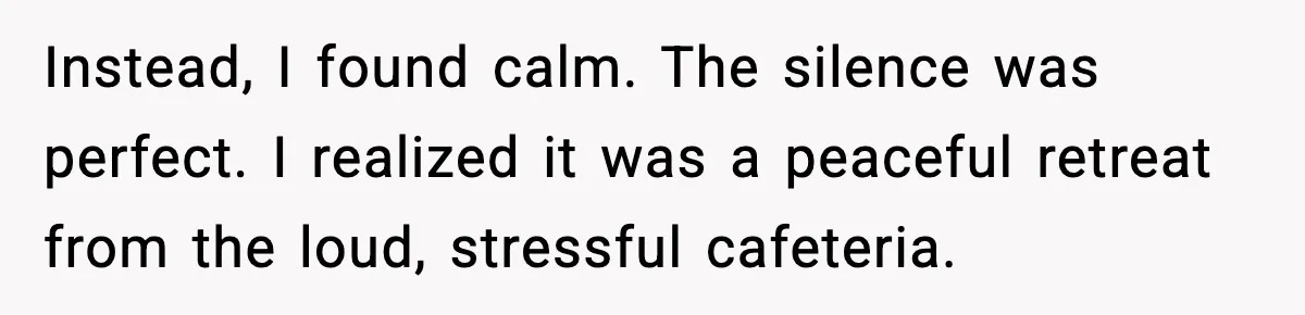 Instead, I found calm. The silence was perfect. I realized it was a peaceful retreat from the loud, stressful cafeteria.