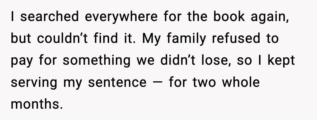 I searched everywhere for the book again, but couldn’t find it. My family refused to pay for something we didn’t lose, so I kept serving my sentence — for two...