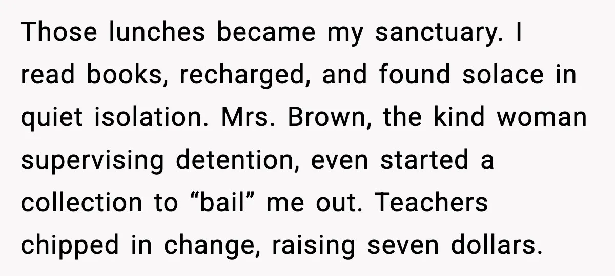 Those lunches became my sanctuary. I read books, recharged, and found solace in quiet isolation. Mrs. Brown, the kind woman supervising detention, even started a collection to “bail” me out....