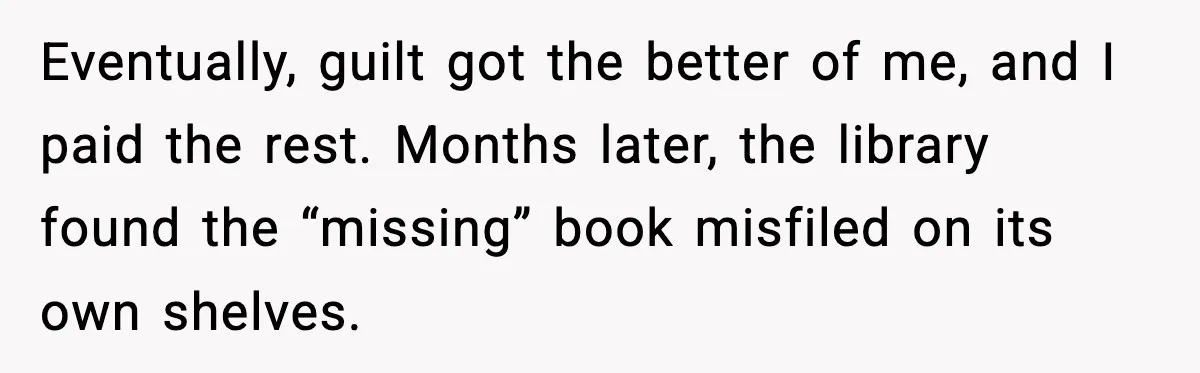 Eventually, guilt got the better of me, and I paid the rest. Months later, the library found the “missing” book misfiled on its own shelves.