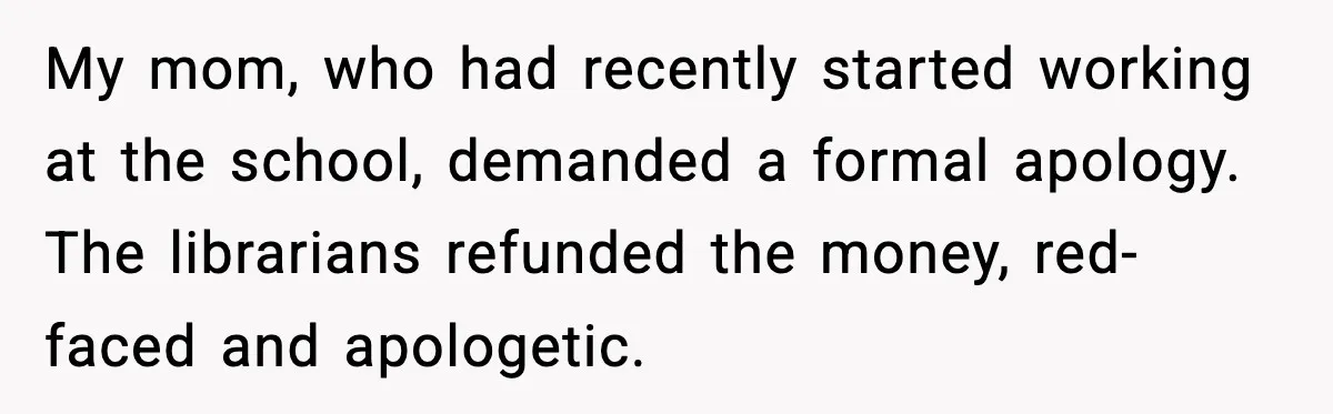 My mom, who had recently started working at the school, demanded a formal apology. The librarians refunded the money, red-faced and apologetic.