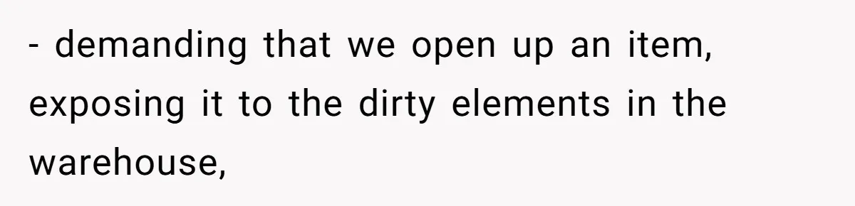 - demanding that we open up an item, exposing it to the dirty elements in the warehouse,