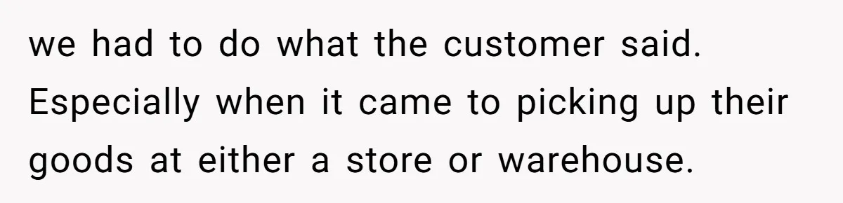 we had to do what the customer said. Especially when it came to picking up their goods at either a store or warehouse.