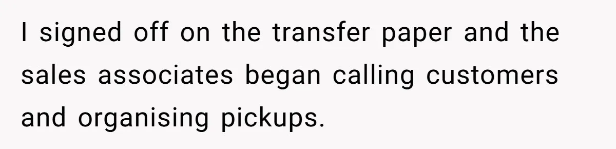 I signed off on the transfer paper and the sales associates began calling customers and organising pickups.