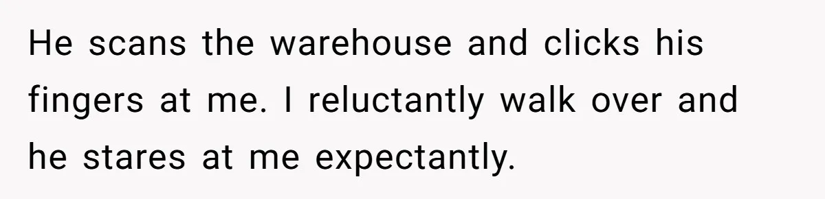 He scans the warehouse and clicks his fingers at me. I reluctantly walk over and he stares at me expectantly.