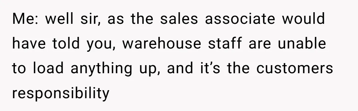 Me: well sir, as the sales associate would have told you, warehouse staff are unable to load anything up, and it’s the customers responsibility