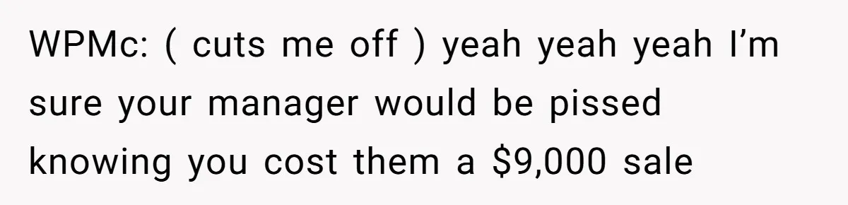 WPMc: ( cuts me off ) yeah yeah yeah I’m sure your manager would be pissed knowing you cost them a $9,000 sale