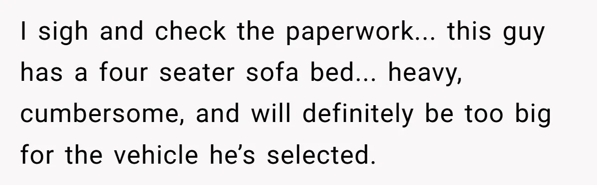 I sigh and check the paperwork... this guy has a four seater sofa bed... heavy, cumbersome, and will definitely be too big for the vehicle he’s selected.