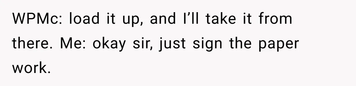 WPMc: load it up, and I’ll take it from there. Me: okay sir, just sign the paper work.