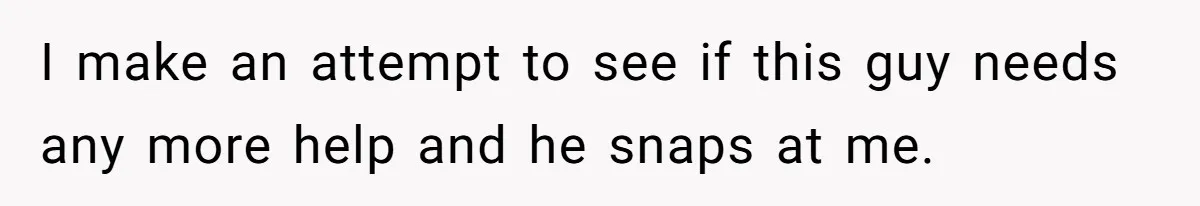I make an attempt to see if this guy needs any more help and he snaps at me.