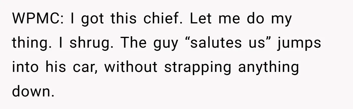 WPMC: I got this chief. Let me do my thing. I shrug. The guy “salutes us” jumps into his car, without strapping anything down.