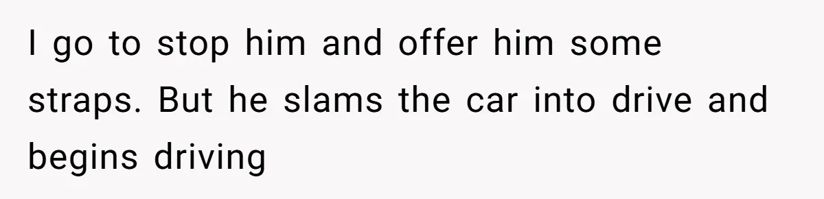 I go to stop him and offer him some straps. But he slams the car into drive and begins driving