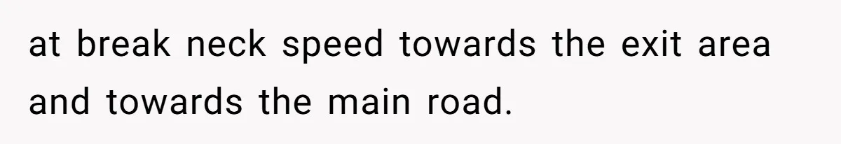 at break neck speed towards the exit area and towards the main road.