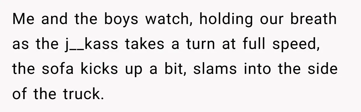 Me and the boys watch, holding our breath as the j__kass takes a turn at full speed, the sofa kicks up a bit, slams into the side of the truck.
