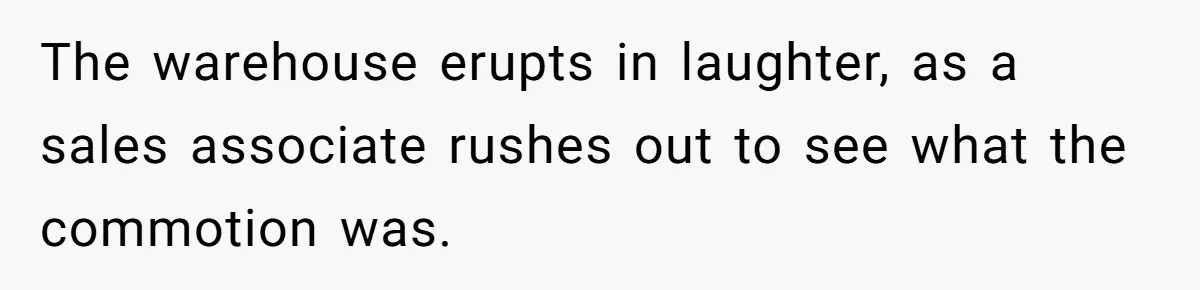 The warehouse erupts in laughter, as a sales associate rushes out to see what the commotion was.