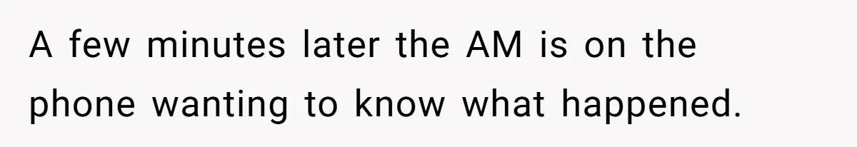 A few minutes later the AM is on the phone wanting to know what happened.