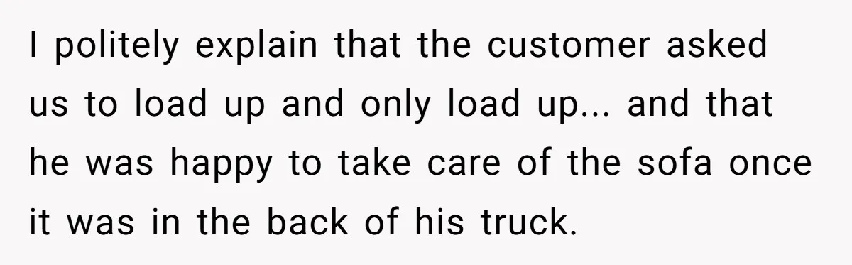 I politely explain that the customer asked us to load up and only load up... and that he was happy to take care of the sofa once it was in...
