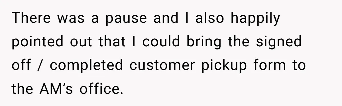 There was a pause and I also happily pointed out that I could bring the signed off / completed customer pickup form to the AM’s office.