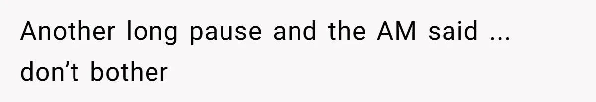 Another long pause and the AM said ... don’t bother